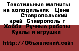 Текстильные магниты на холодильник › Цена ­ 300 - Ставропольский край, Ставрополь г. Хобби. Ручные работы » Куклы и игрушки   
